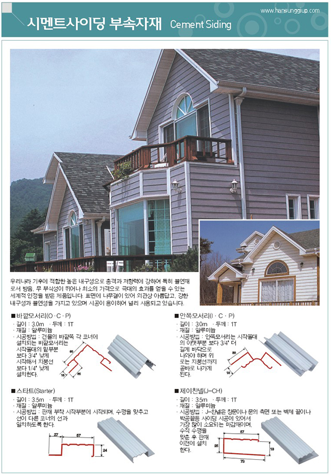 시멘트 사이딩 부속자재 : 우리나라 기후에 적합한 높은 내구성으로 충격과 저항력에 강하여 특히 불연재로서 방음, 무 부식성이 뛰어나 최소의 가격으로 극대의 효과를 얻을 수 있는 세계적 인정을 받은 제품입니다. 표면에 나무결이 있어 외관상 아름답고, 강한 내구성과 불연성을 가지고 있으며 시공이 용이하여 널리 사용되고 있습니다.